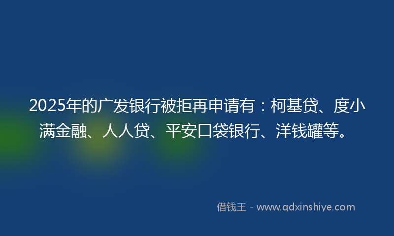 2025年的广发银行被拒再申请有：柯基贷、度小满金融、人人贷、平安口袋银行、洋钱罐等。