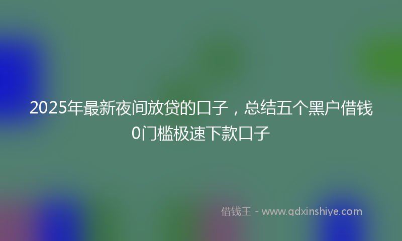 2025年最新夜间放贷的口子，总结五个黑户借钱0门槛极速下款口子