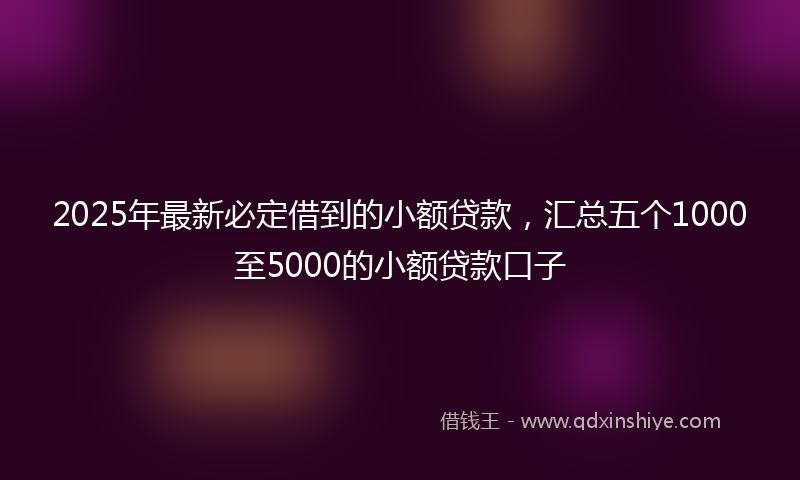 2025年最新必定借到的小额贷款，汇总五个1000至5000的小额贷款口子