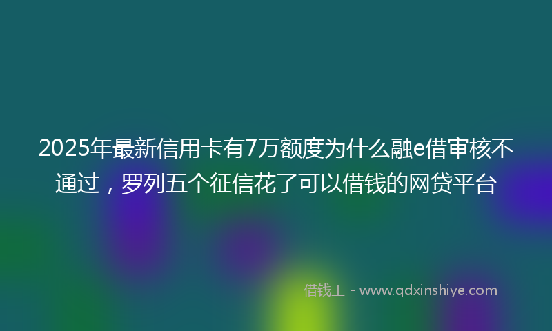 2025年最新信用卡有7万额度为什么融e借审核不通过，罗列五个征信花了可以借钱的网贷平台
