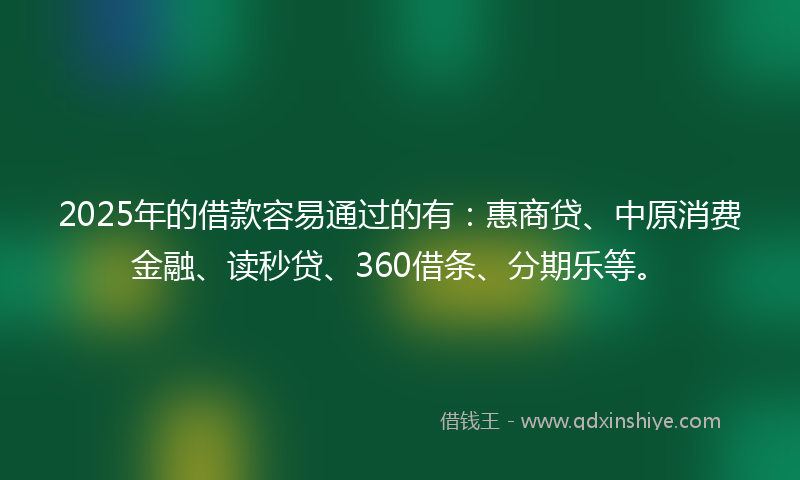 2025年的借款容易通过的有：惠商贷、中原消费金融、读秒贷、360借条、分期乐等。