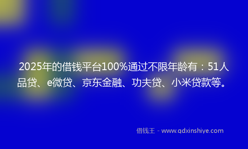 2025年的借钱平台100%通过不限年龄有：51人品贷、e微贷、京东金融、功夫贷、小米贷款等。