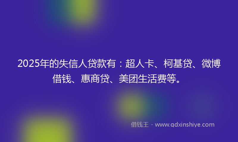 2025年的失信人贷款有：超人卡、柯基贷、微博借钱、惠商贷、美团生活费等。