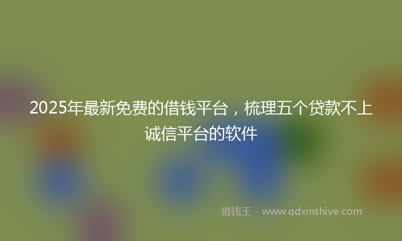 2025年最新免费的借钱平台，梳理五个贷款不上诚信平台的软件