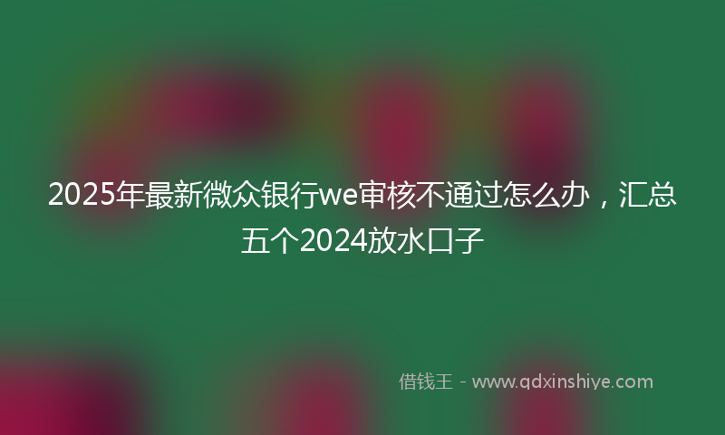 2025年最新微众银行we审核不通过怎么办，汇总五个2024放水口子
