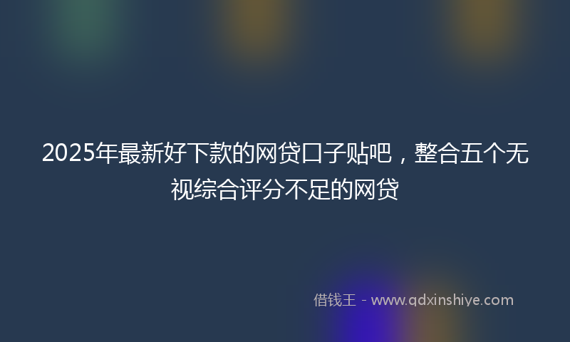 2025年最新好下款的网贷口子贴吧，整合五个无视综合评分不足的网贷