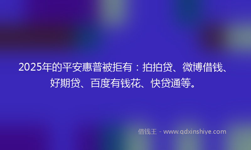 2025年的平安惠普被拒有：拍拍贷、微博借钱、好期贷、百度有钱花、快贷通等。