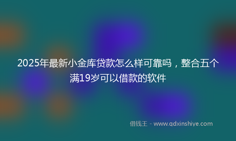 2025年最新小金库贷款怎么样可靠吗，整合五个满19岁可以借款的软件