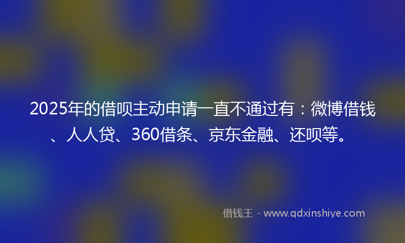 2025年的借呗主动申请一直不通过有：微博借钱、人人贷、360借条、京东金融、还呗等。