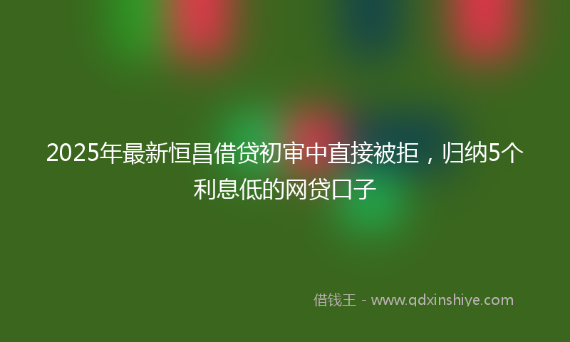 2025年最新恒昌借贷初审中直接被拒，归纳5个利息低的网贷口子
