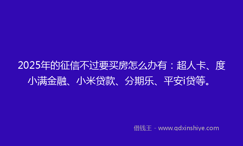 2025年的征信不过要买房怎么办有：超人卡、度小满金融、小米贷款、分期乐、平安i贷等。