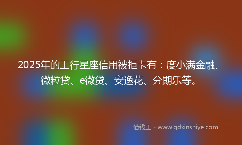 2025年的工行星座信用被拒卡有：度小满金融、微粒贷、e微贷、安逸花、分期乐等。