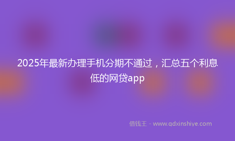2025年最新办理手机分期不通过，汇总五个利息低的网贷app