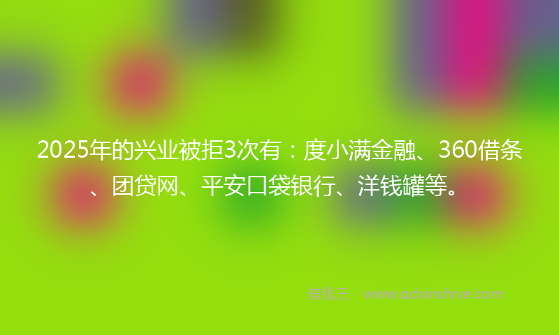 2025年的兴业被拒3次有：度小满金融、360借条、团贷网、平安口袋银行、洋钱罐等。