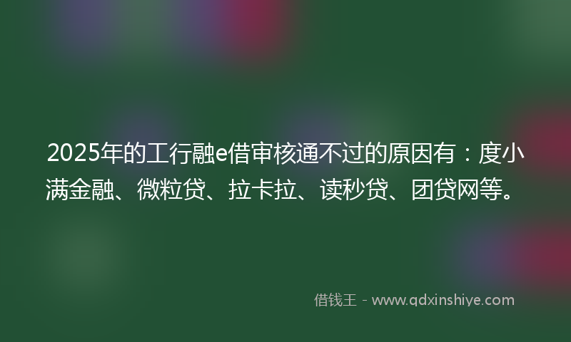 2025年的工行融e借审核通不过的原因有：度小满金融、微粒贷、拉卡拉、读秒贷、团贷网等。