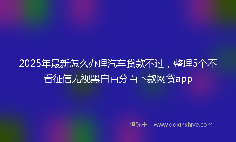 2025年最新怎么办理汽车贷款不过，整理5个不看征信无视黑白百分百下款网贷app