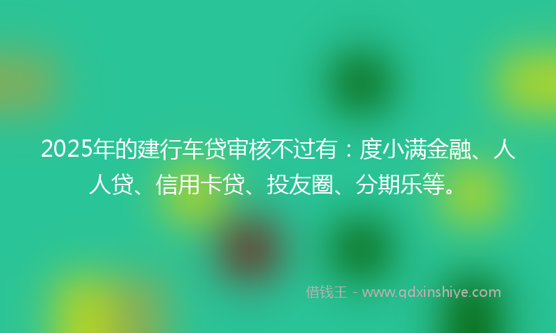 2025年的建行车贷审核不过有：度小满金融、人人贷、信用卡贷、投友圈、分期乐等。