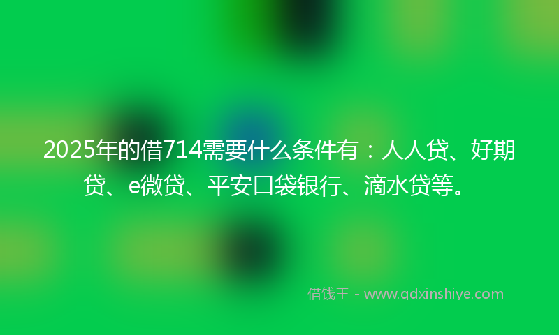 2025年的借714需要什么条件有：人人贷、好期贷、e微贷、平安口袋银行、滴水贷等。