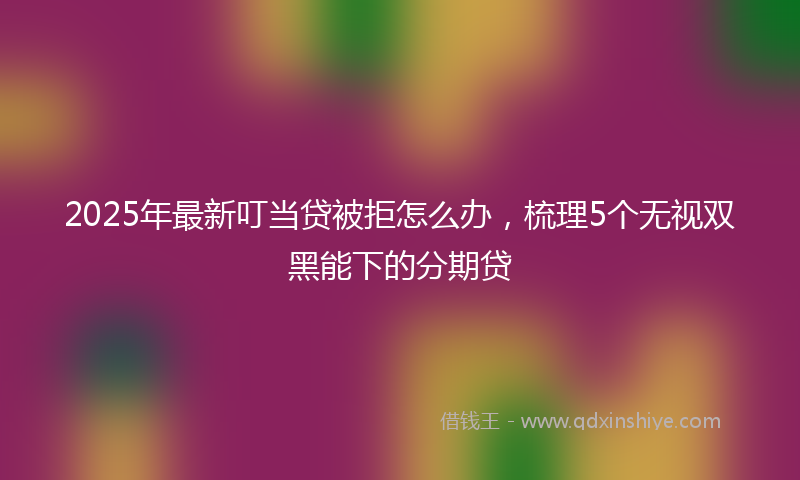 2025年最新叮当贷被拒怎么办，梳理5个无视双黑能下的分期贷