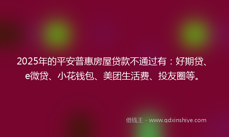 2025年的平安普惠房屋贷款不通过有：好期贷、e微贷、小花钱包、美团生活费、投友圈等。