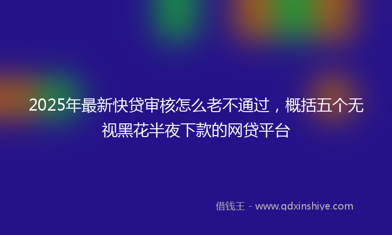 2025年最新快贷审核怎么老不通过，概括五个无视黑花半夜下款的网贷平台