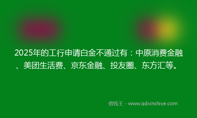 2025年的工行申请白金不通过有：中原消费金融、美团生活费、京东金融、投友圈、东方汇等。