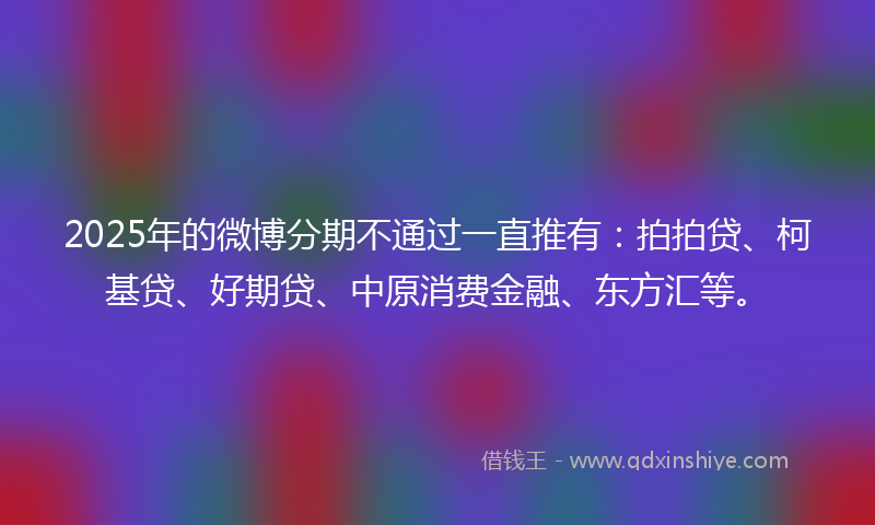 2025年的微博分期不通过一直推有：拍拍贷、柯基贷、好期贷、中原消费金融、东方汇等。
