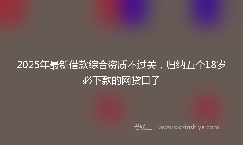 2025年最新借款综合资质不过关，归纳五个18岁必下款的网贷口子