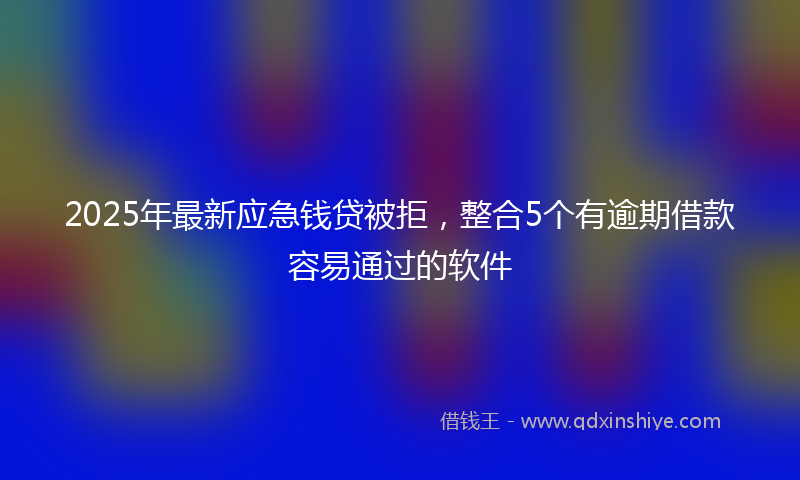 2025年最新应急钱贷被拒，整合5个有逾期借款容易通过的软件