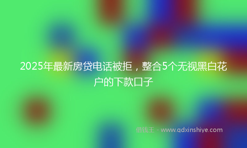 2025年最新房贷电话被拒，整合5个无视黑白花户的下款口子