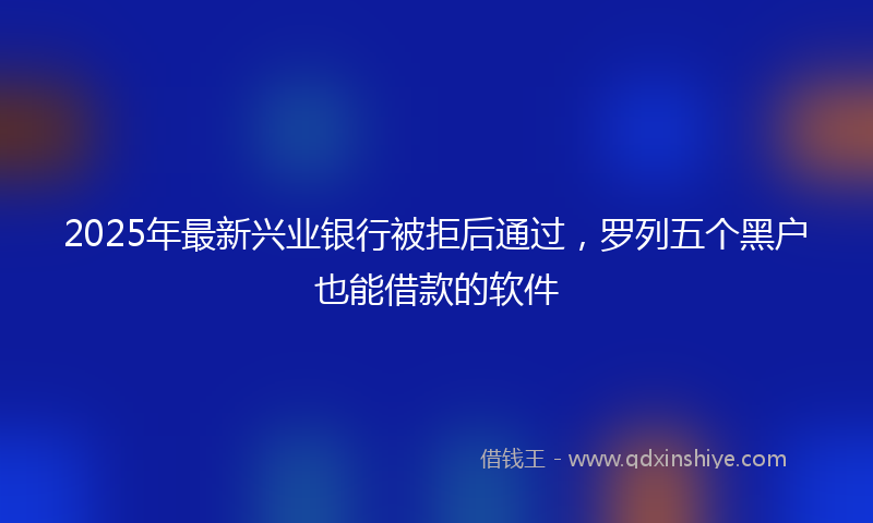 2025年最新兴业银行被拒后通过，罗列五个黑户也能借款的软件