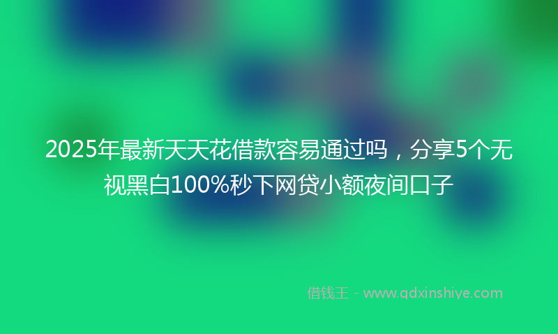 2025年最新天天花借款容易通过吗，分享5个无视黑白100%秒下网贷小额夜间口子