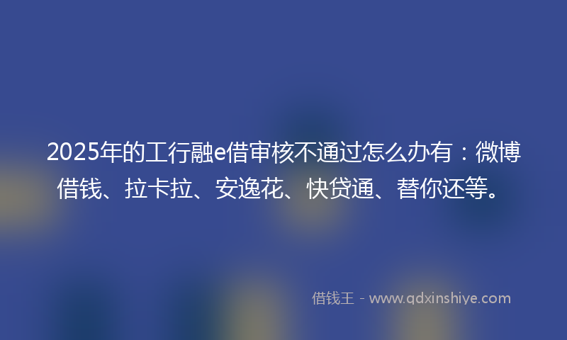 2025年的工行融e借审核不通过怎么办有：微博借钱、拉卡拉、安逸花、快贷通、替你还等。