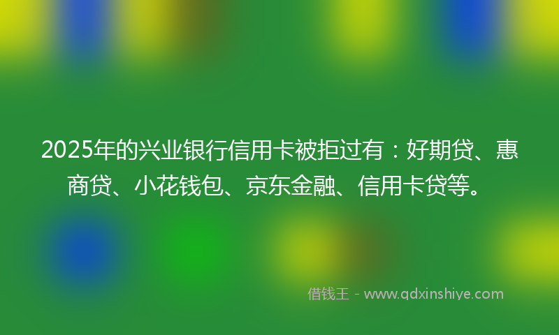 2025年的兴业银行信用卡被拒过有：好期贷、惠商贷、小花钱包、京东金融、信用卡贷等。