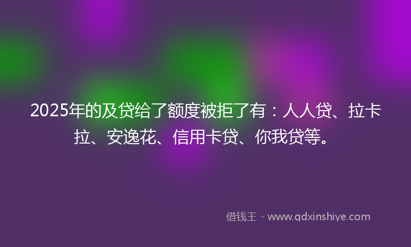 2025年的及贷给了额度被拒了有：人人贷、拉卡拉、安逸花、信用卡贷、你我贷等。