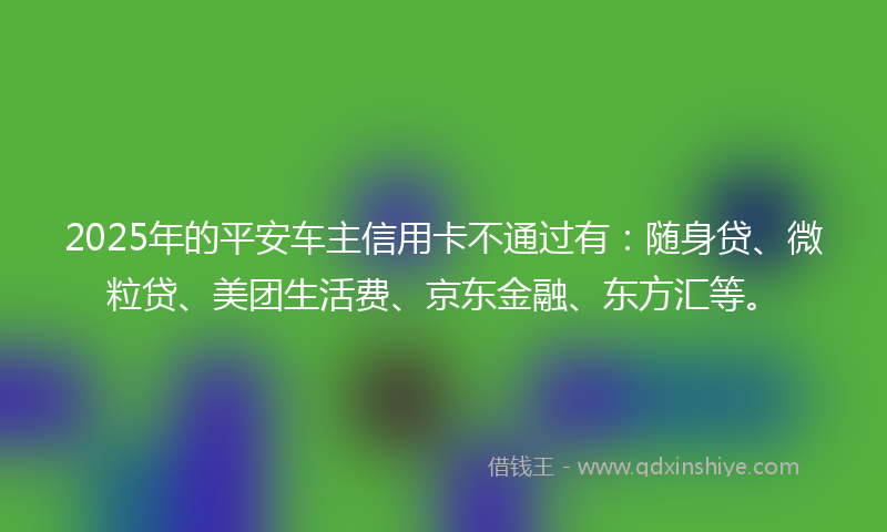 2025年的平安车主信用卡不通过有：随身贷、微粒贷、美团生活费、京东金融、东方汇等。