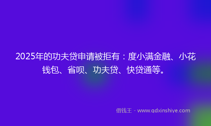 2025年的功夫贷申请被拒有：度小满金融、小花钱包、省呗、功夫贷、快贷通等。