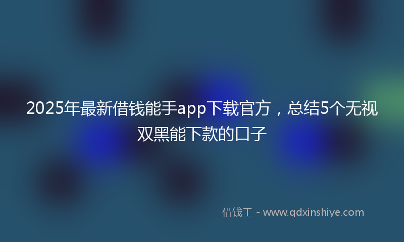 2025年最新借钱能手app下载官方，总结5个无视双黑能下款的口子