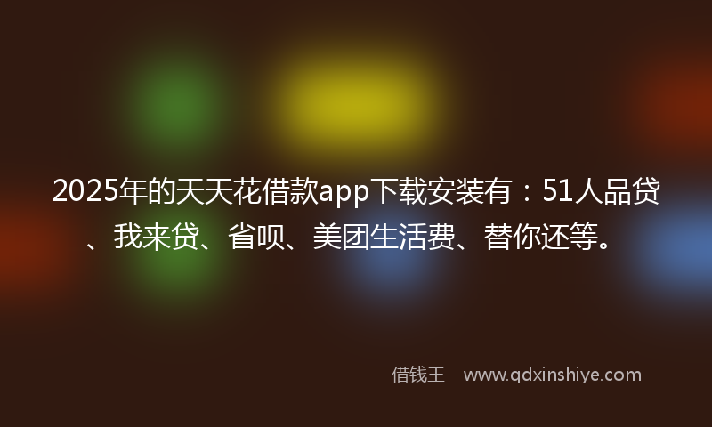 2025年的天天花借款app下载安装有：51人品贷、我来贷、省呗、美团生活费、替你还等。