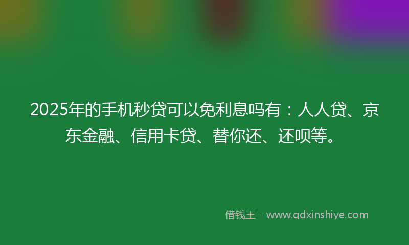 2025年的手机秒贷可以免利息吗有：人人贷、京东金融、信用卡贷、替你还、还呗等。