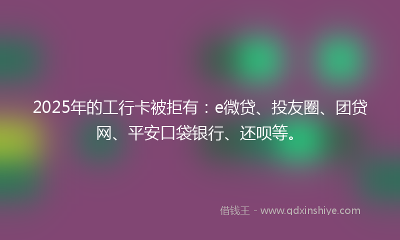 2025年的工行卡被拒有：e微贷、投友圈、团贷网、平安口袋银行、还呗等。
