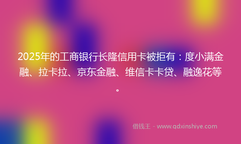 2025年的工商银行长隆信用卡被拒有：度小满金融、拉卡拉、京东金融、维信卡卡贷、融逸花等。