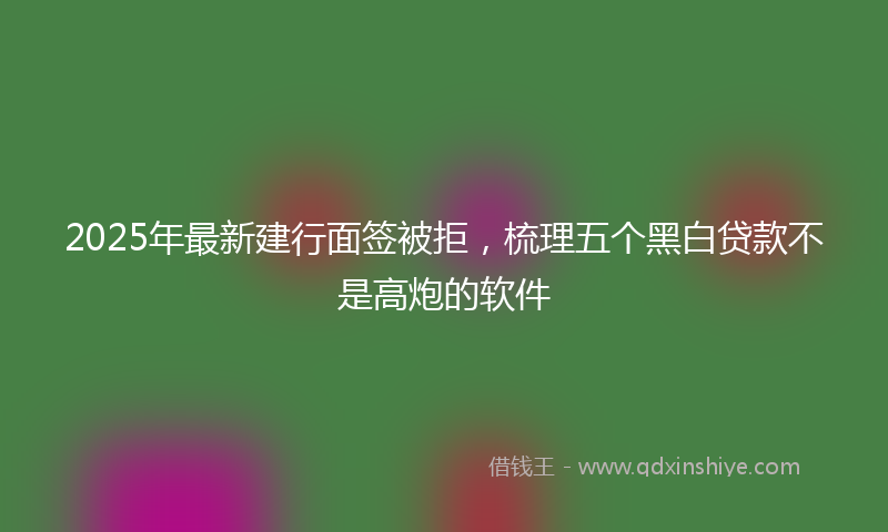 2025年最新建行面签被拒，梳理五个黑白贷款不是高炮的软件