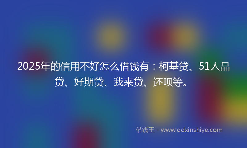 2025年的信用不好怎么借钱有：柯基贷、51人品贷、好期贷、我来贷、还呗等。