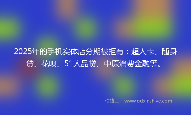 2025年的手机实体店分期被拒有：超人卡、随身贷、花呗、51人品贷、中原消费金融等。