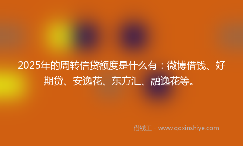 2025年的周转信贷额度是什么有：微博借钱、好期贷、安逸花、东方汇、融逸花等。