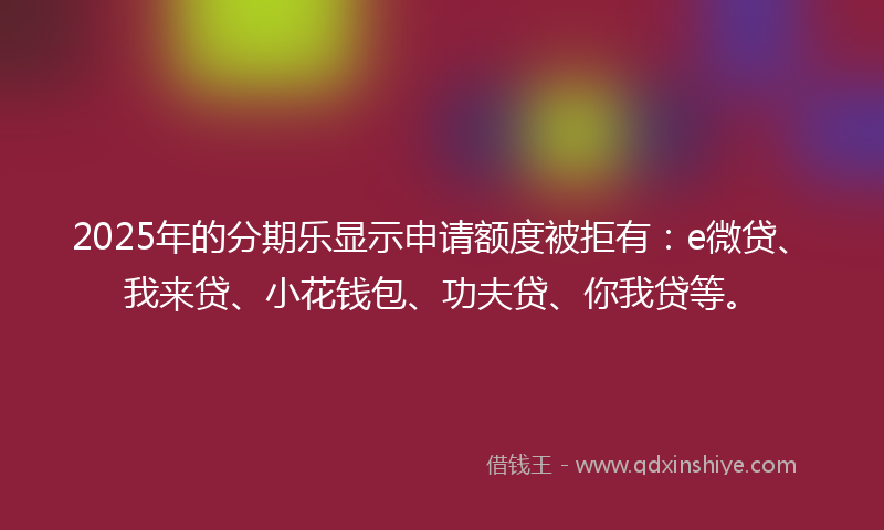 2025年的分期乐显示申请额度被拒有：e微贷、我来贷、小花钱包、功夫贷、你我贷等。