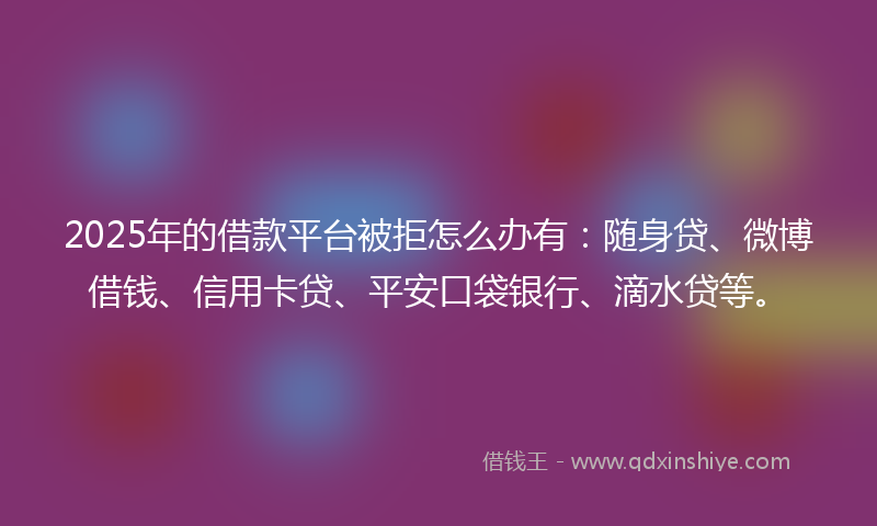 2025年的借款平台被拒怎么办有：随身贷、微博借钱、信用卡贷、平安口袋银行、滴水贷等。
