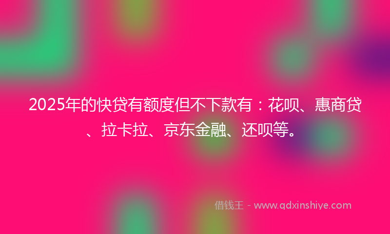 2025年的快贷有额度但不下款有：花呗、惠商贷、拉卡拉、京东金融、还呗等。