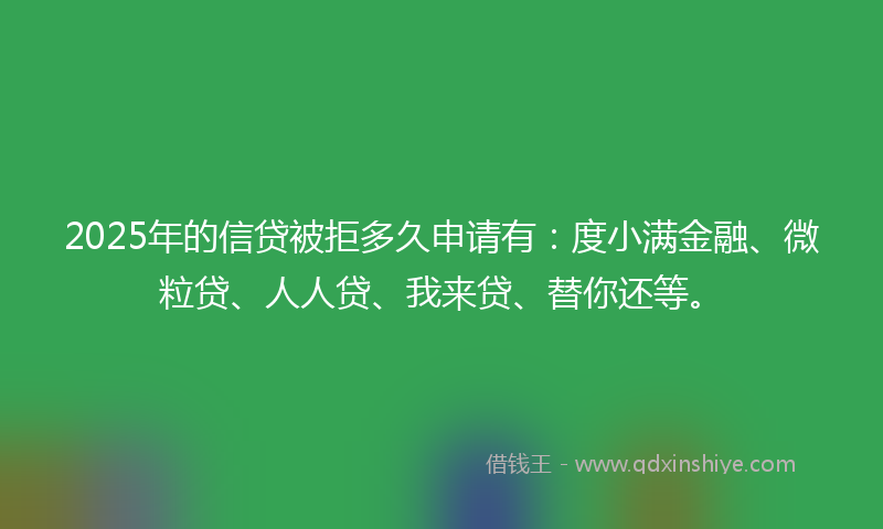 2025年的信贷被拒多久申请有：度小满金融、微粒贷、人人贷、我来贷、替你还等。